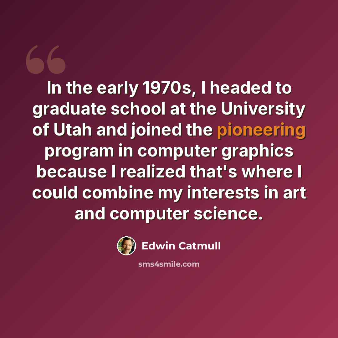 “In the early 1970s, I headed to graduate school at the University of Utah and joined the pioneering program in computer graphics because I realized that's where I could combine my interests in art and computer science.” quote by Edwin Catmull