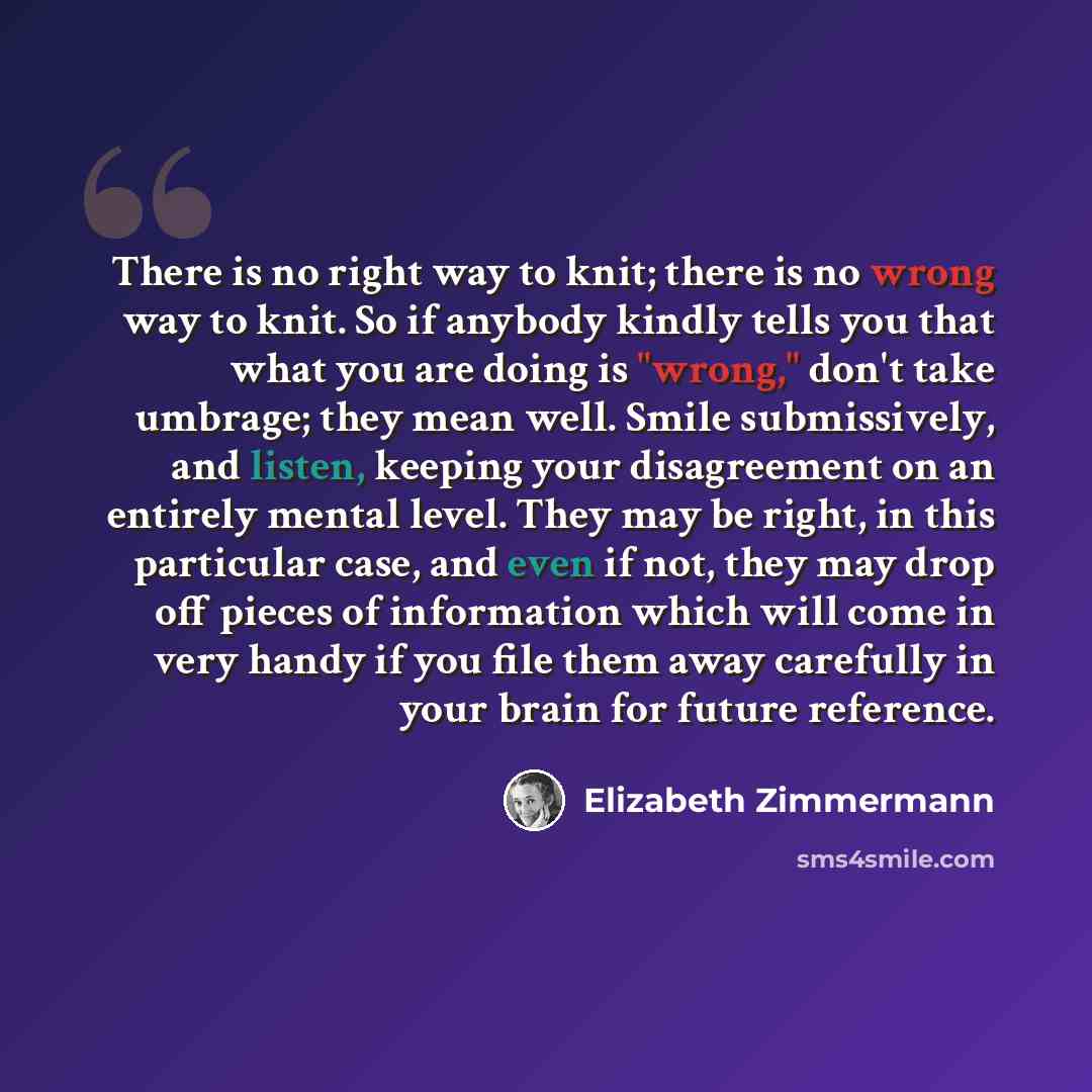 “There is no right way to knit; there is no wrong way to knit. So if anybody kindly tells you that what you are doing is "wrong," don't take umbrage; they mean well. Smile submissively, and listen, keeping your disagreement on an entirely mental level. They may be right, in this particular case…” quote by Elizabeth Zimmermann