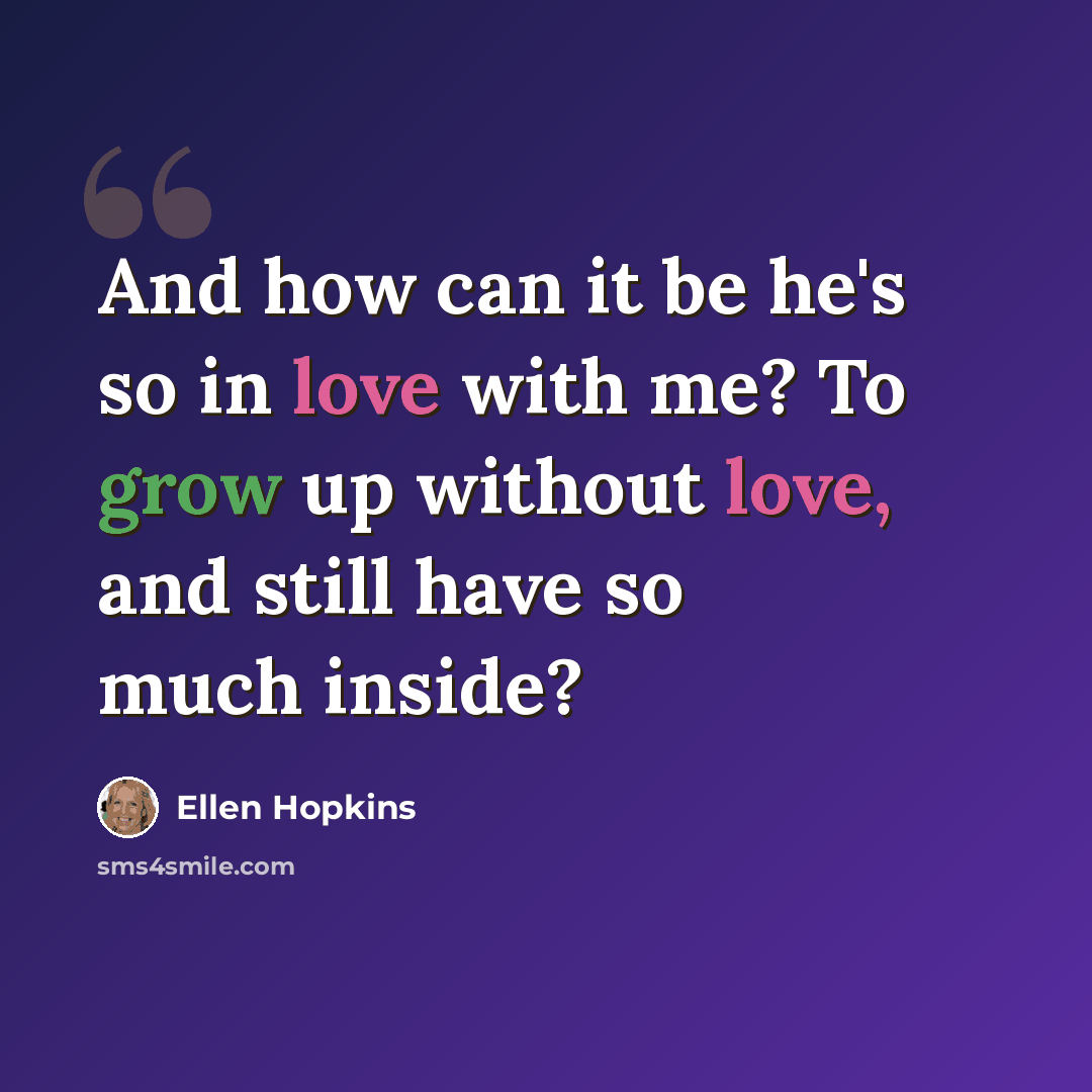 “And how can it be he's so in love with me? To grow up without love, and still have so much inside?” quote by Ellen Hopkins