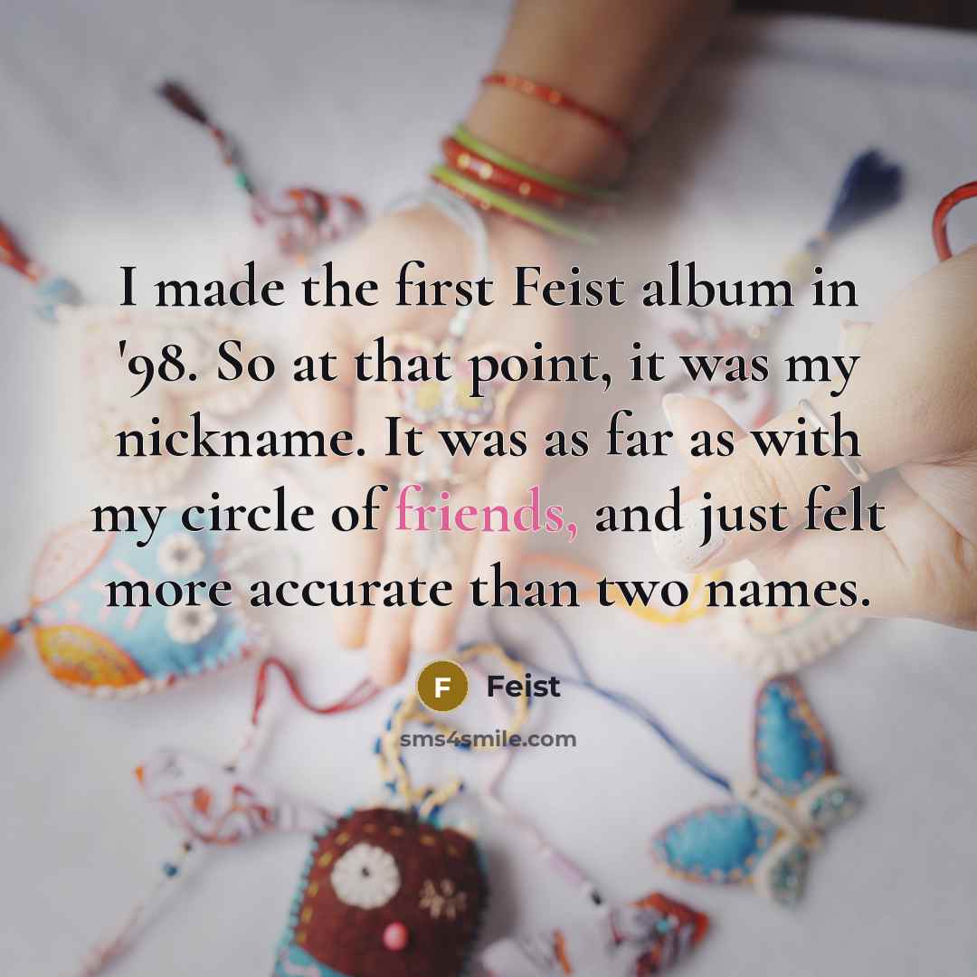 “I made the first Feist album in '98. So at that point, it was my nickname. It was as far as with my circle of friends, and just felt more accurate than two names.” quote by Feist