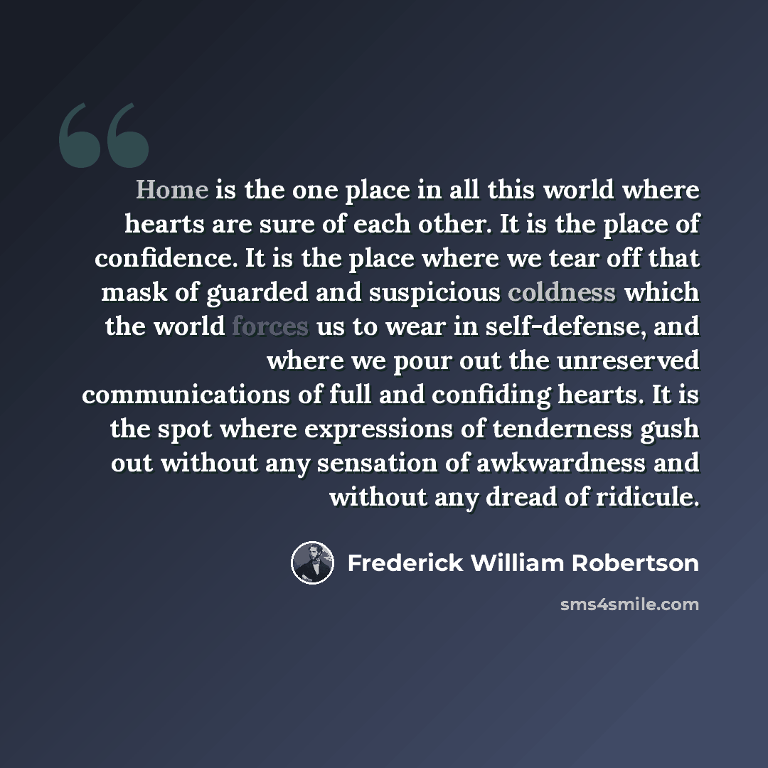 “Home is the one place in all this world where hearts are sure of each other. It is the place of confidence. It is the place where we tear off that mask of guarded and suspicious coldness which the world forces us to wear in self-defense, and where we pour out the unreserved communications of full…” quote by Frederick William Robertson