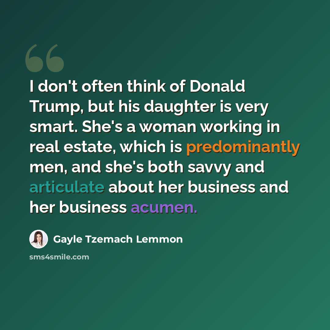 “I don't often think of Donald Trump, but his daughter is very smart. She's a woman working in real estate, which is predominantly men, and she's both savvy and articulate about her business and her business acumen.” quote by Gayle Tzemach Lemmon