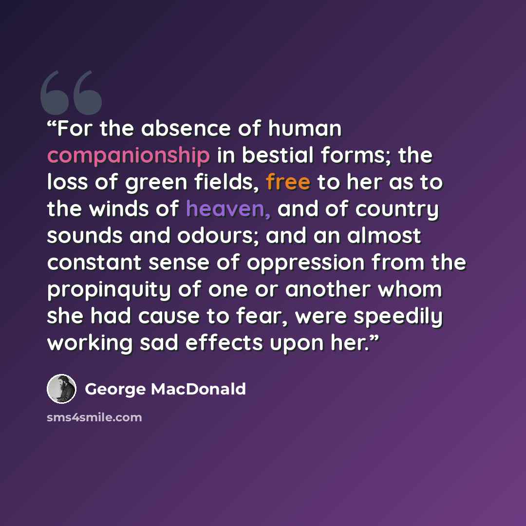 “For the absence of human companionship in bestial forms; the loss of green fields, free to her as to the winds of heaven, and of country sounds and odours; and an almost constant sense of oppression from the propinquity of one or another whom she had cause to fear, were speedily working sad…” quote by George MacDonald