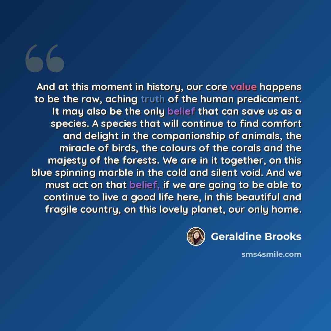 “And at this moment in history, our core value happens to be the raw, aching truth of the human predicament. It may also be the only belief that can save us as a species. A species that will continue to find comfort and delight in the companionship of animals, the miracle of birds, the colours of…” quote by Geraldine Brooks