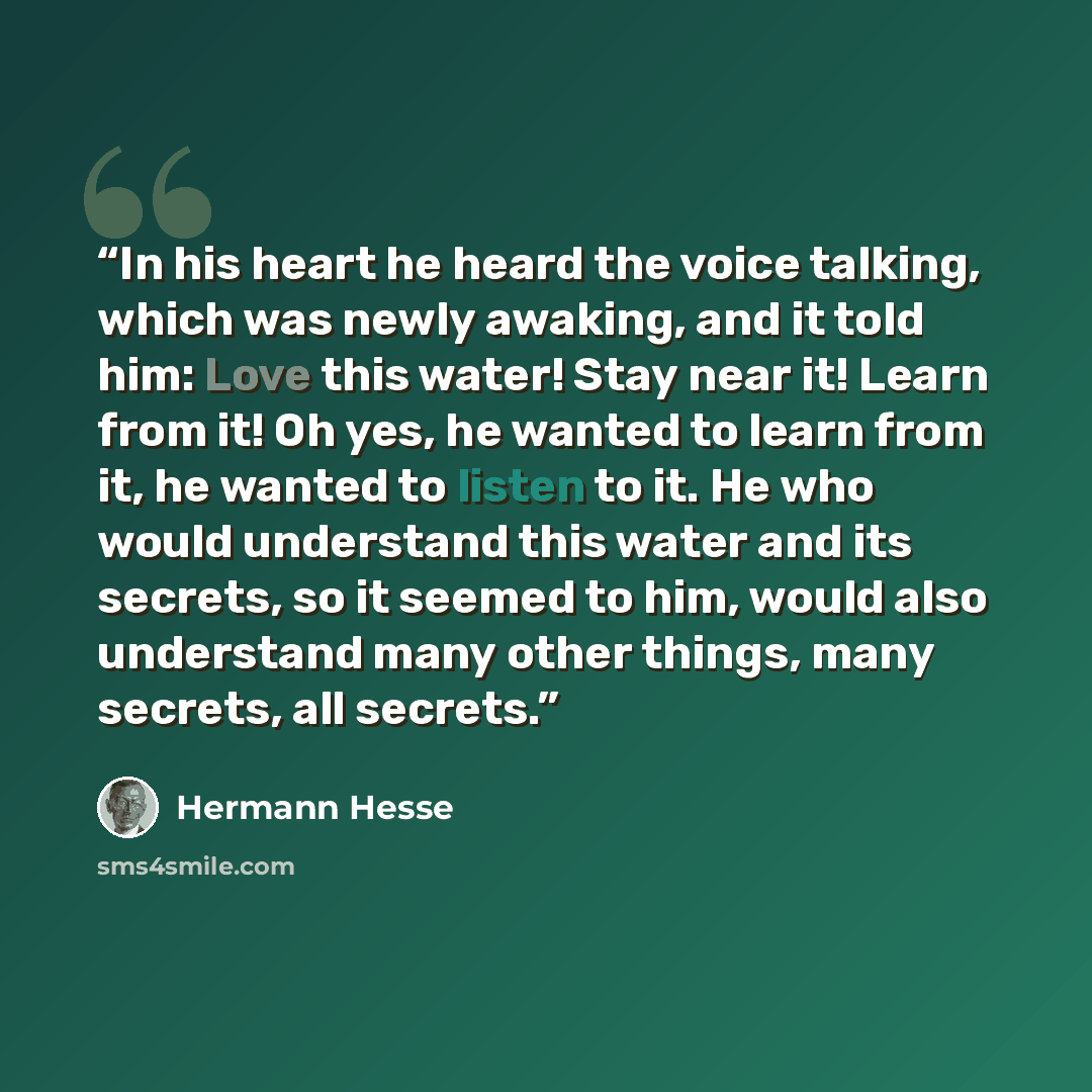 “In his heart he heard the voice talking, which was newly awaking, and it told him: Love this water! Stay near it! Learn from it! Oh yes, he wanted to learn from it, he wanted to listen to it. He who would understand this water and its secrets, so it seemed to him, would also understand many other…” quote by Hermann Hesse