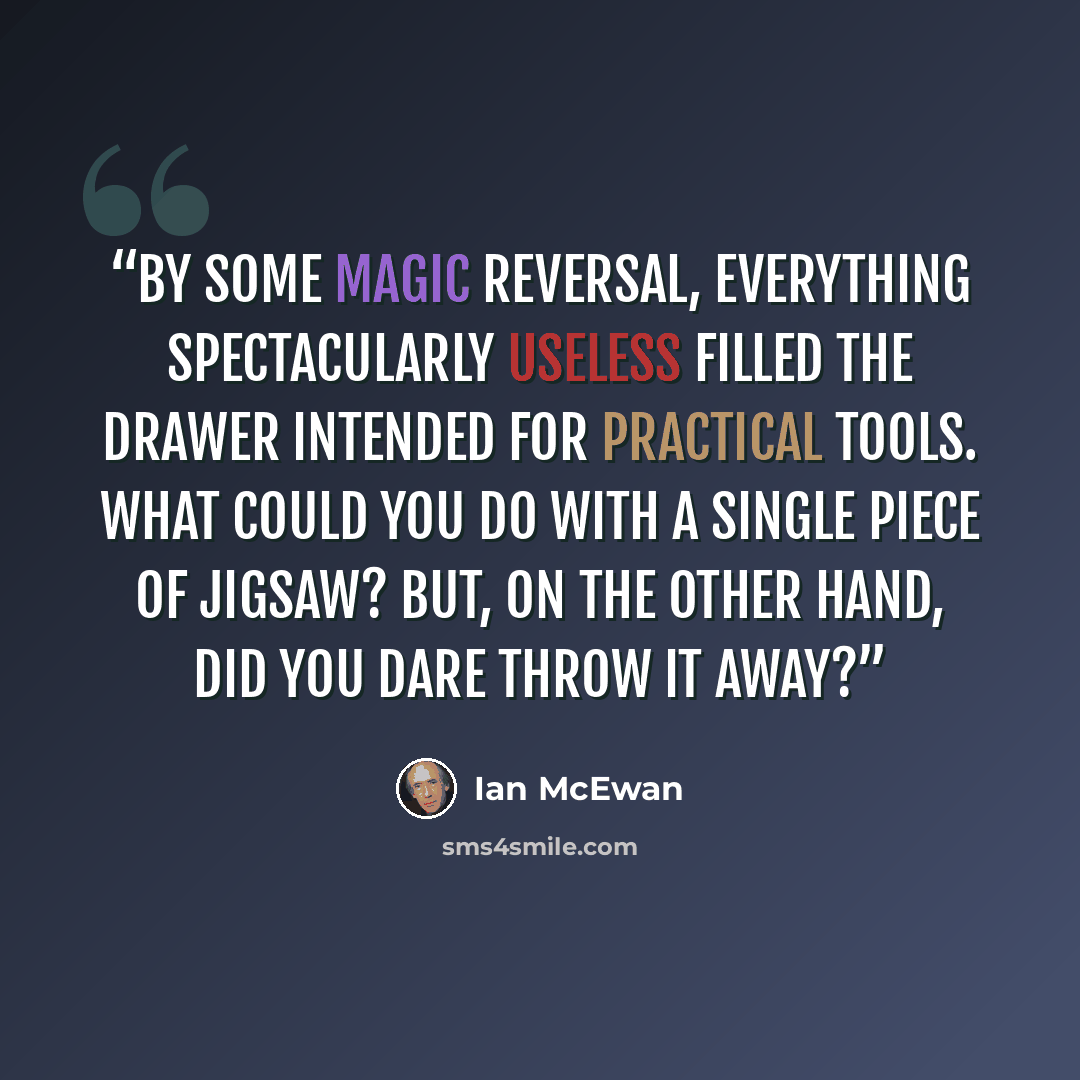 “By some magic reversal, everything spectacularly useless filled the drawer intended for practical tools. What could you do with a single piece of jigsaw? But, on the other hand, did you dare throw it away?” quote by Ian McEwan