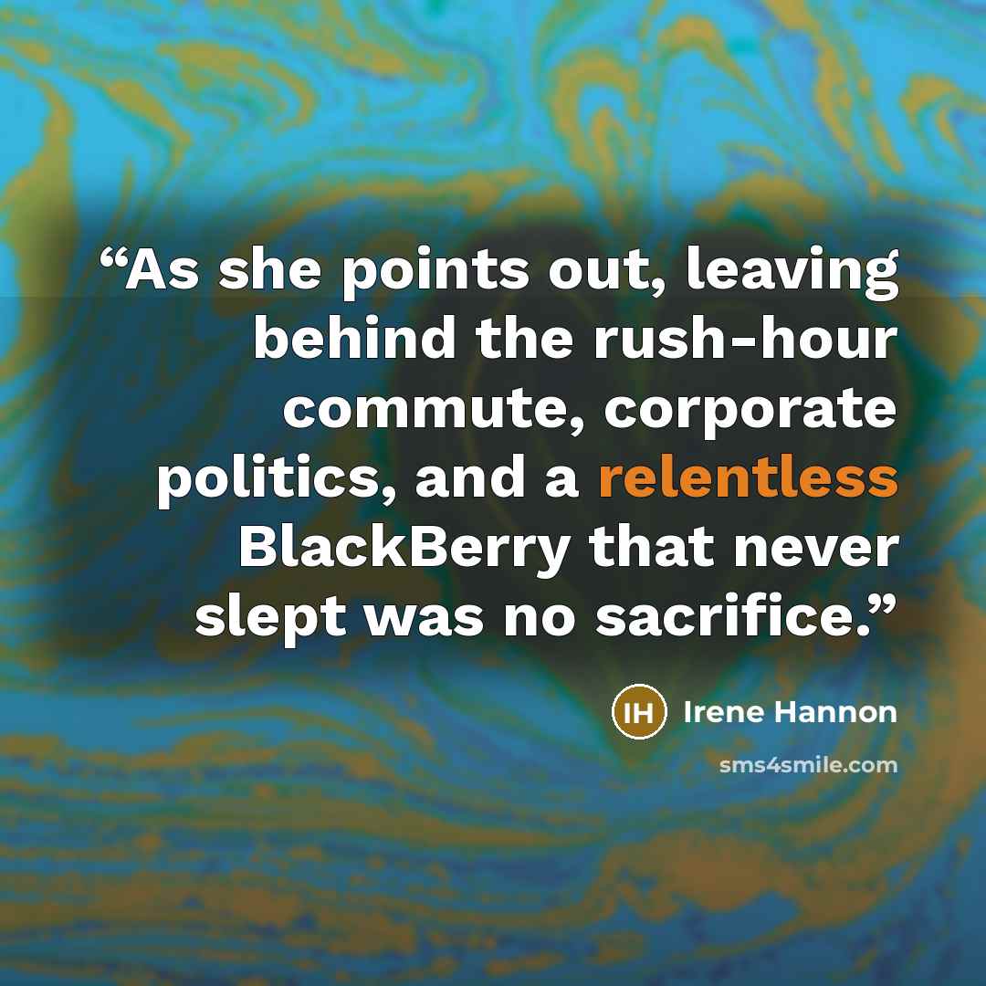 “As she points out, leaving behind the rush-hour commute, corporate politics, and a relentless BlackBerry that never slept was no sacrifice.” quote by Irene Hannon