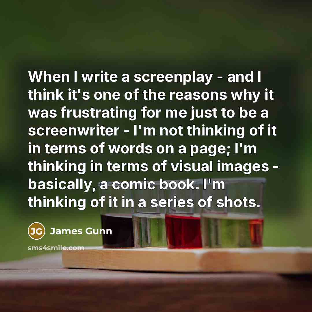 “When I write a screenplay - and I think it's one of the reasons why it was frustrating for me just to be a screenwriter - I'm not thinking of it in terms of words on a page; I'm thinking in terms of visual images - basically, a comic book. I'm thinking of it in a series of shots.” quote by James Gunn