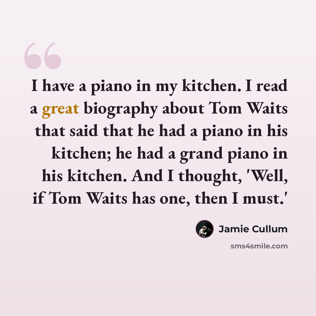 “I have a piano in my kitchen. I read a great biography about Tom Waits that said that he had a piano in his kitchen; he had a grand piano in his kitchen. And I thought, 'Well, if Tom Waits has one, then I must.'” quote by Jamie Cullum