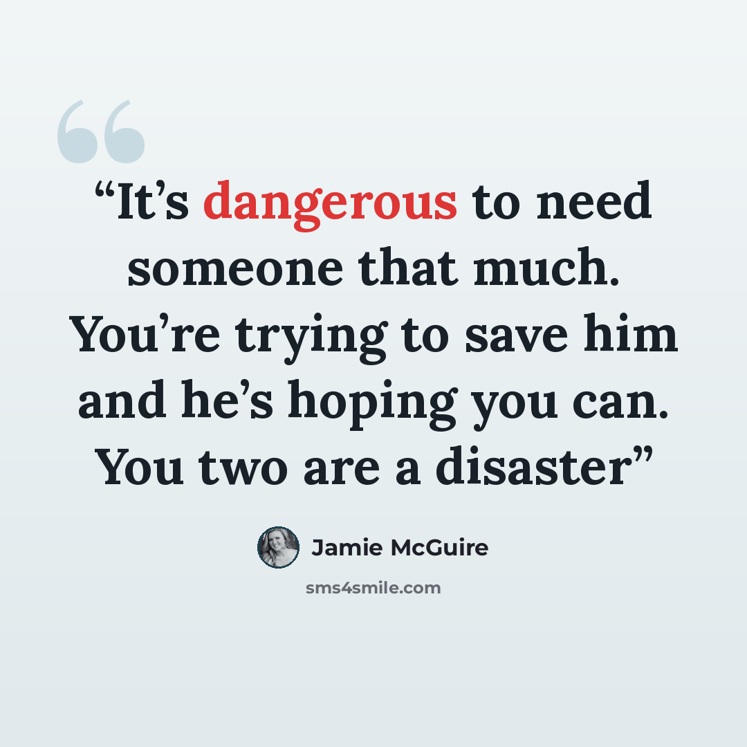 “It’s dangerous to need someone that much. You’re trying to save him and he’s hoping you can. You two are a disaster” quote by Jamie McGuire