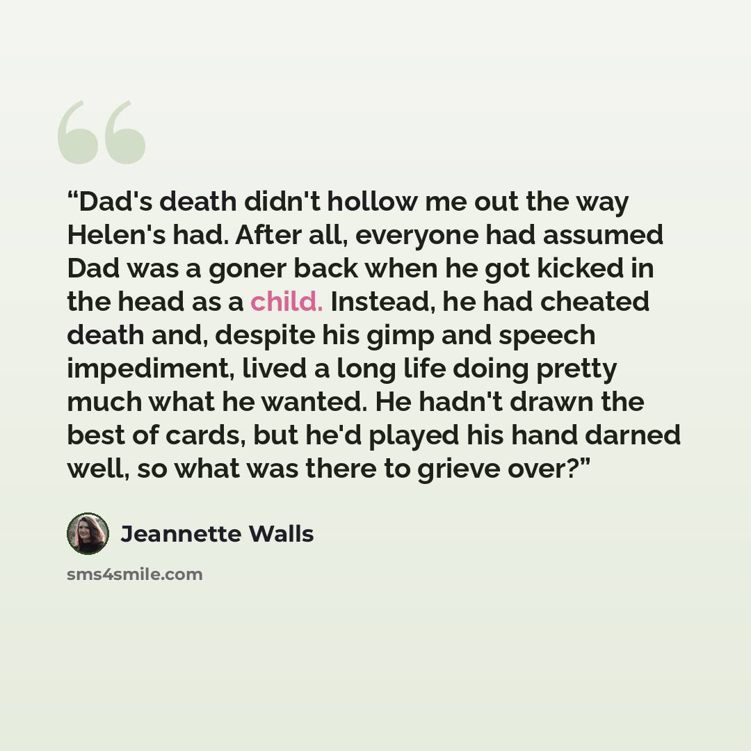 “Dad's death didn't hollow me out the way Helen's had. After all, everyone had assumed Dad was a goner back when he got kicked in the head as a child. Instead, he had cheated death and, despite his gimp and speech impediment, lived a long life doing pretty much what he wanted. He hadn't drawn the…” quote by Jeannette Walls