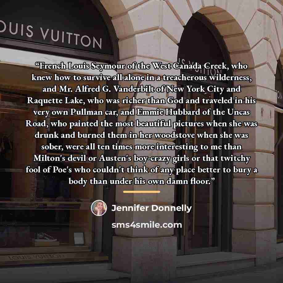 “French Louis Seymour of the West Canada Creek, who knew how to survive all alone in a treacherous wilderness, and Mr. Alfred G. Vanderbilt of New York City and Raquette Lake, who was richer than God and traveled in his very own Pullman car, and Emmie Hubbard of the Uncas Road, who painted the most…” quote by Jennifer Donnelly