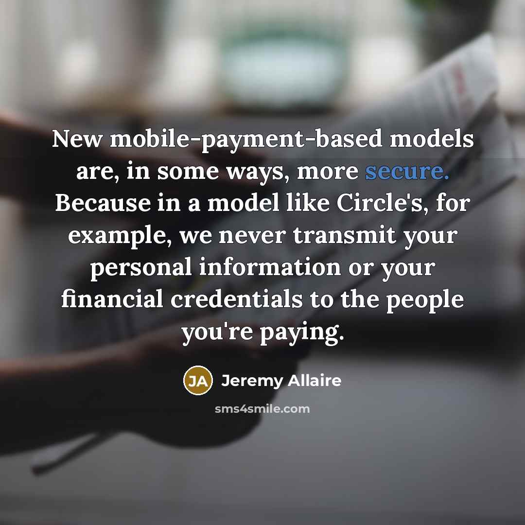 “New mobile-payment-based models are, in some ways, more secure. Because in a model like Circle's, for example, we never transmit your personal information or your financial credentials to the people you're paying.” quote by Jeremy Allaire