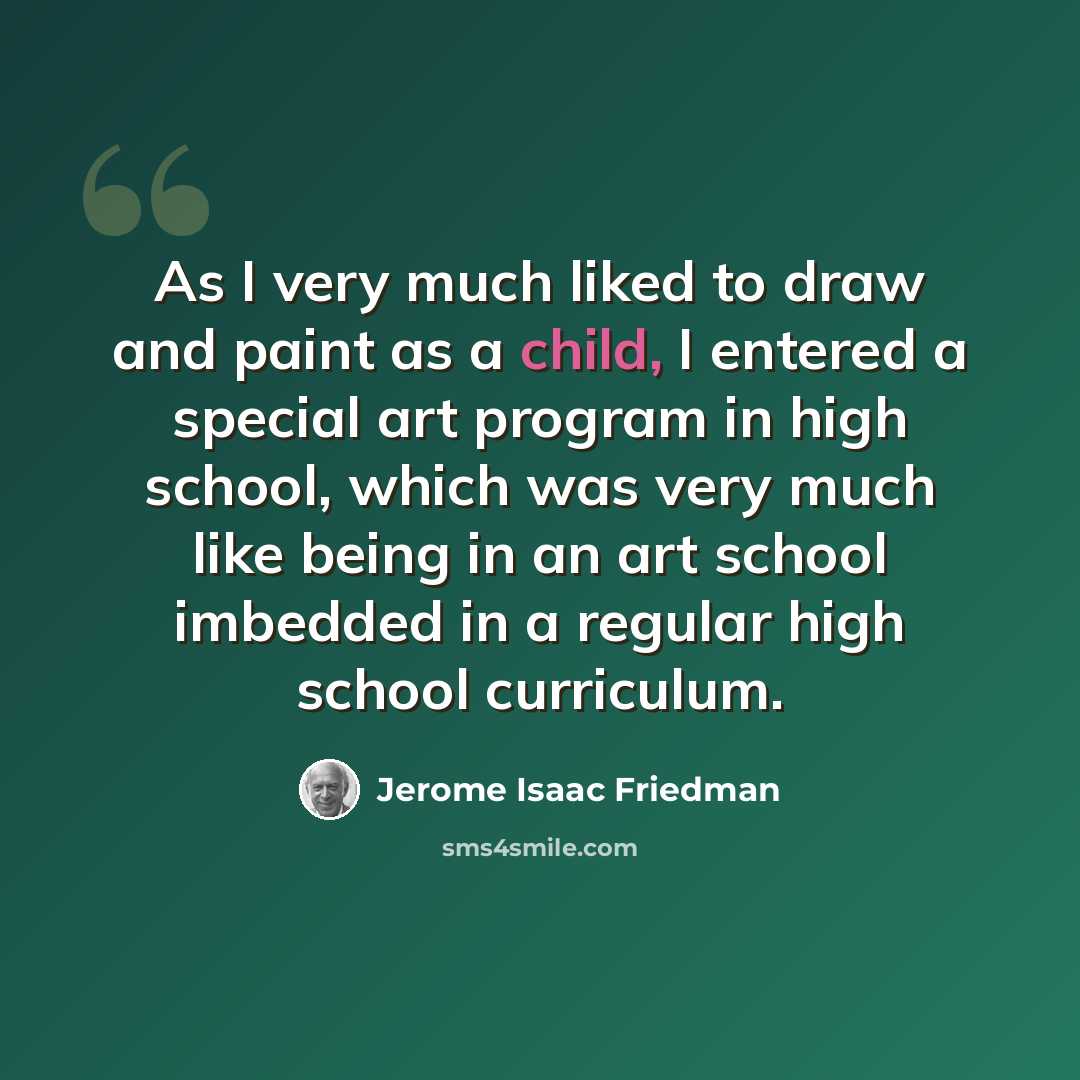 “As I very much liked to draw and paint as a child, I entered a special art program in high school, which was very much like being in an art school imbedded in a regular high school curriculum.” quote by Jerome Isaac Friedman