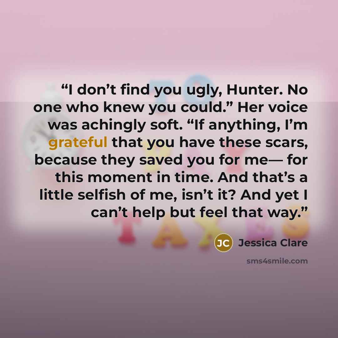 “I don’t find you ugly, Hunter. No one who knew you could.” Her voice was achingly soft. “If anything, I’m grateful that you have these scars, because they saved you for me— for this moment in time. And that’s a little selfish of me, isn’t it? And yet I can’t help but feel that way.” quote by Jessica Clare