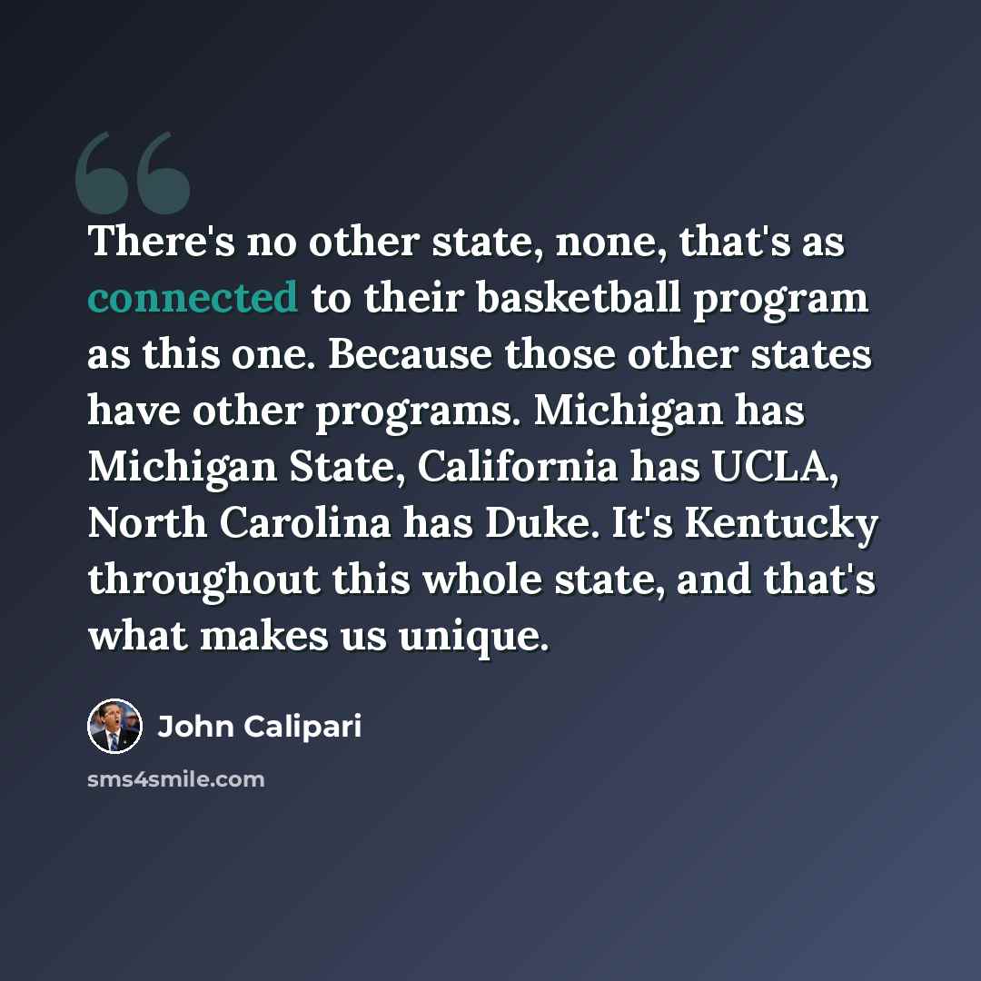 “There's no other state, none, that's as connected to their basketball program as this one. Because those other states have other programs. Michigan has Michigan State, California has UCLA, North Carolina has Duke. It's Kentucky throughout this whole state, and that's what makes us unique.” quote by John Calipari