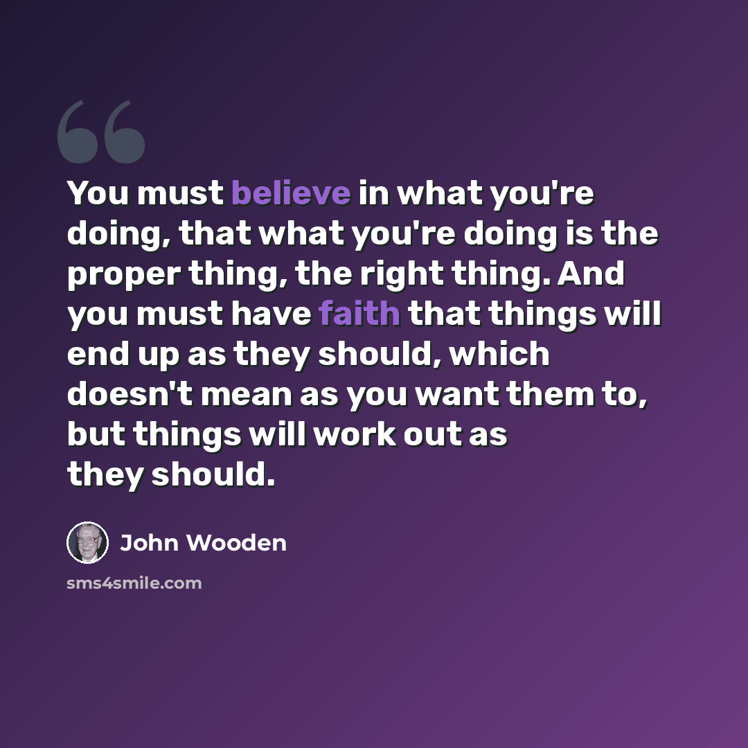 “You must believe in what you're doing, that what you're doing is the proper thing, the right thing. And you must have faith that things will end up as they should, which doesn't mean as you want them to, but things will work out as they should.” quote by John Wooden
