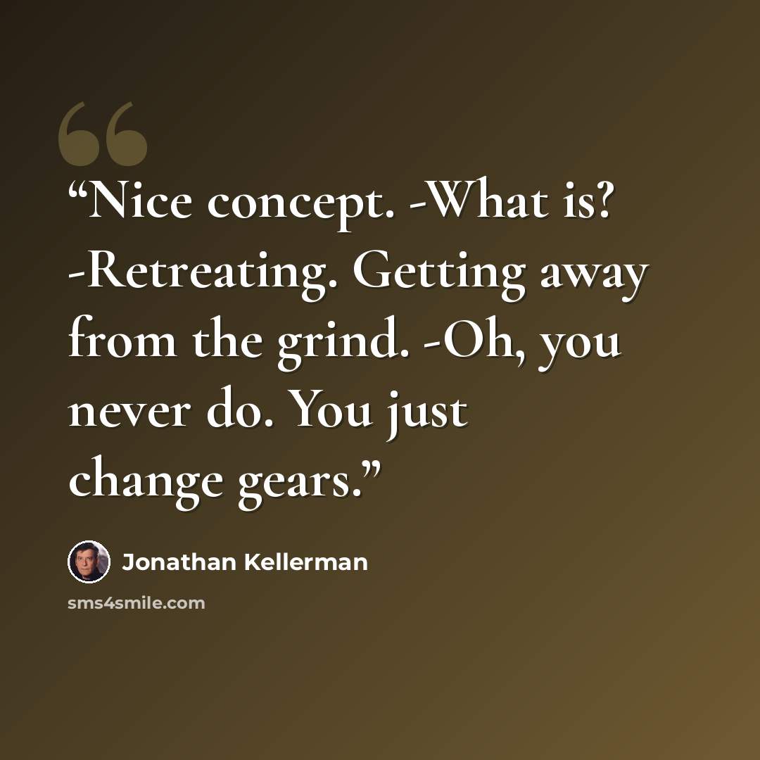 “Nice concept. -What is? -Retreating. Getting away from the grind. -Oh, you never do. You just change gears.” quote by Jonathan Kellerman