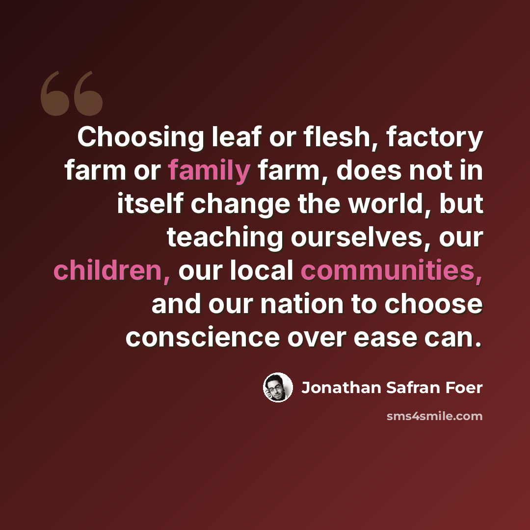 “Choosing leaf or flesh, factory farm or family farm, does not in itself change the world, but teaching ourselves, our children, our local communities, and our nation to choose conscience over ease can.” quote by Jonathan Safran Foer
