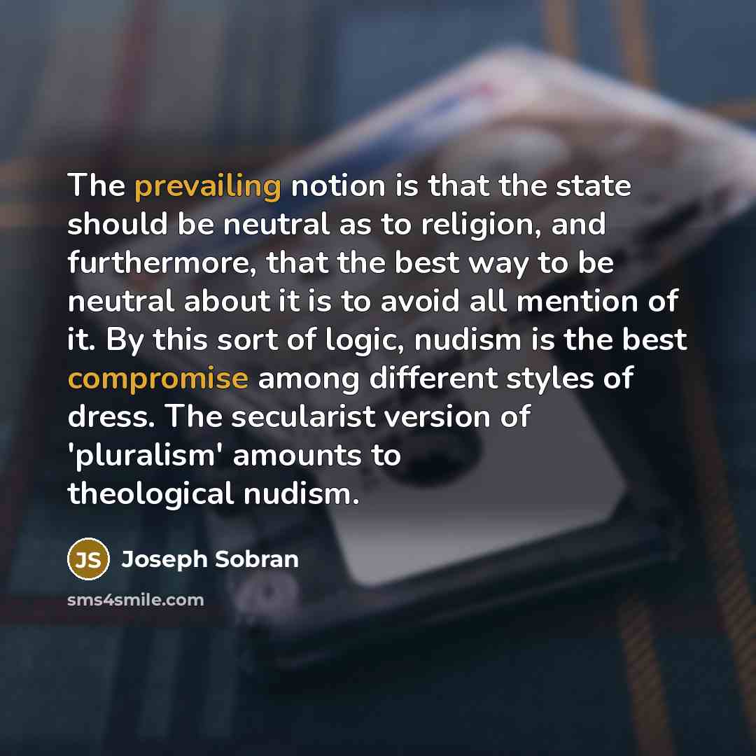 “The prevailing notion is that the state should be neutral as to religion, and furthermore, that the best way to be neutral about it is to avoid all mention of it. By this sort of logic, nudism is the best compromise among different styles of dress. The secularist version of 'pluralism' amounts to…” quote by Joseph Sobran