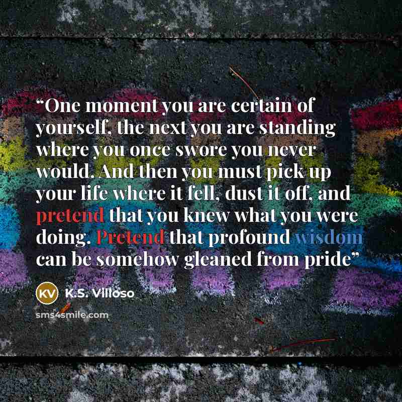 “One moment you are certain of yourself, the next you are standing where you once swore you never would. And then you must pick up your life where it fell, dust it off, and pretend that you knew what you were doing. Pretend that profound wisdom can be somehow gleaned from pride” quote by K.S. Villoso