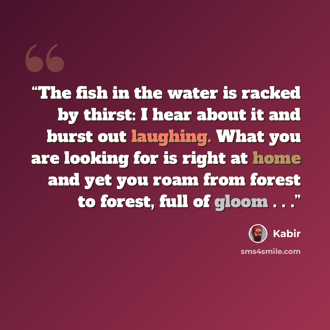 “The fish in the water is racked by thirst: I hear about it and burst out laughing. What you are looking for is right at home and yet you roam from forest to forest, full of gloom . . .” quote by Kabir