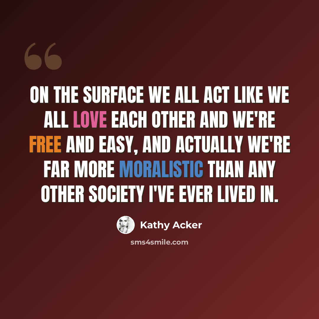 “On the surface we all act like we all love each other and we're free and easy, and actually we're far more moralistic than any other society I've ever lived in.” quote by Kathy Acker