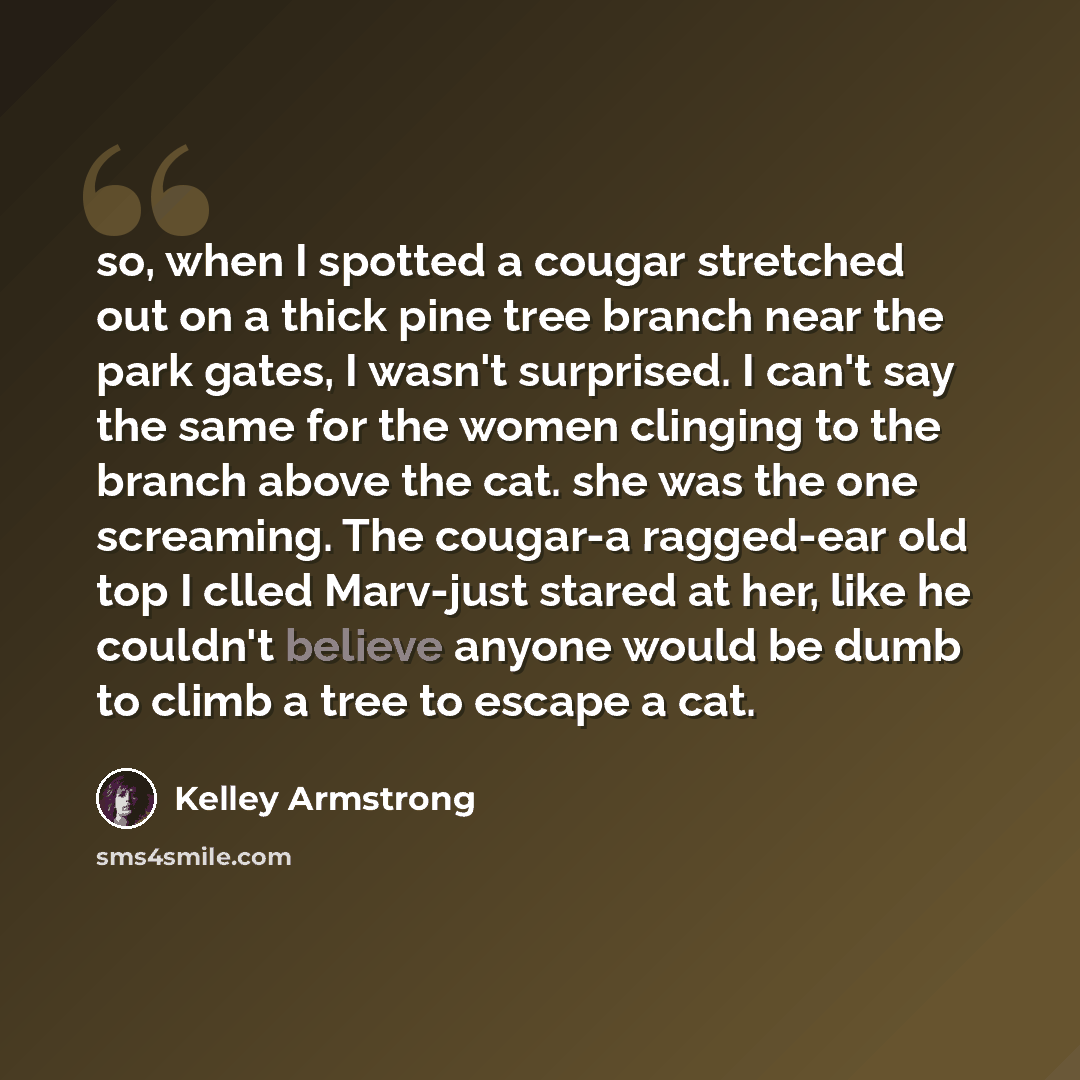 “so, when I spotted a cougar stretched out on a thick pine tree branch near the park gates, I wasn't surprised. I can't say the same for the women clinging to the branch above the cat. she was the one screaming. The cougar-a ragged-ear old top I clled Marv-just stared at her, like he couldn't…” quote by Kelley Armstrong