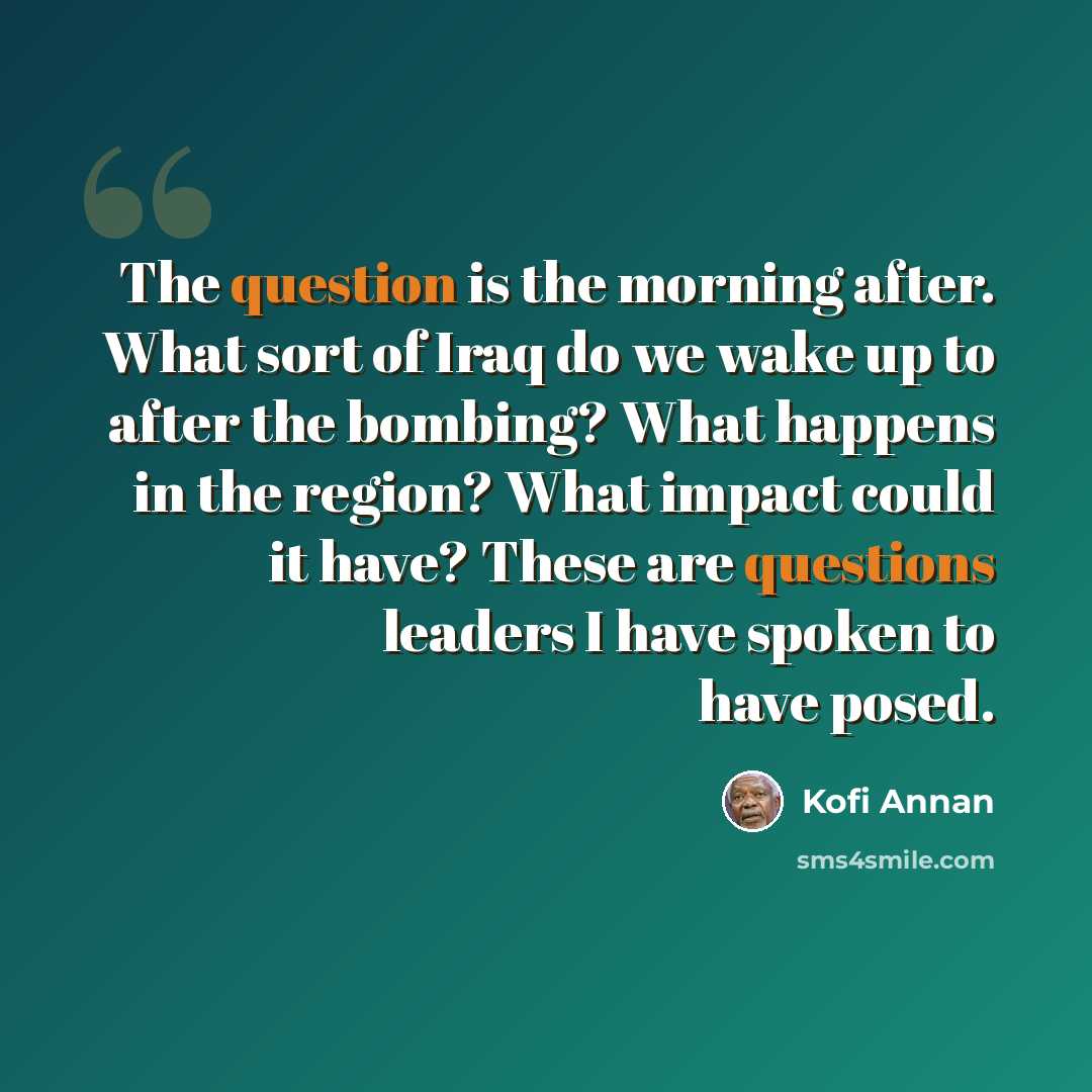 “The question is the morning after. What sort of Iraq do we wake up to after the bombing? What happens in the region? What impact could it have? These are questions leaders I have spoken to have posed.” quote by Kofi Annan