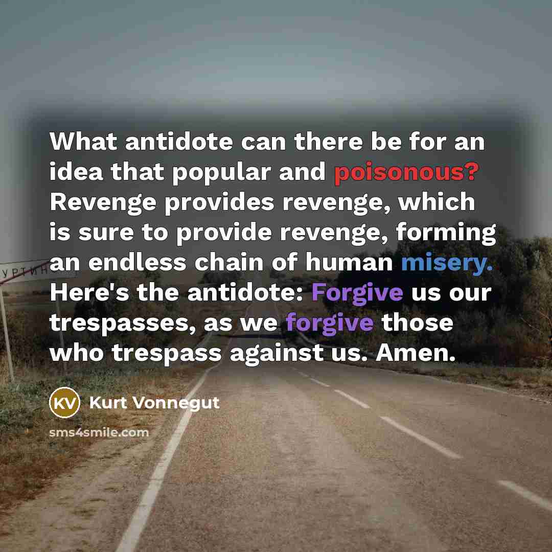 “What antidote can there be for an idea that popular and poisonous? Revenge provides revenge, which is sure to provide revenge, forming an endless chain of human misery. Here's the antidote: Forgive us our trespasses, as we forgive those who trespass against us. Amen.” quote by Kurt Vonnegut