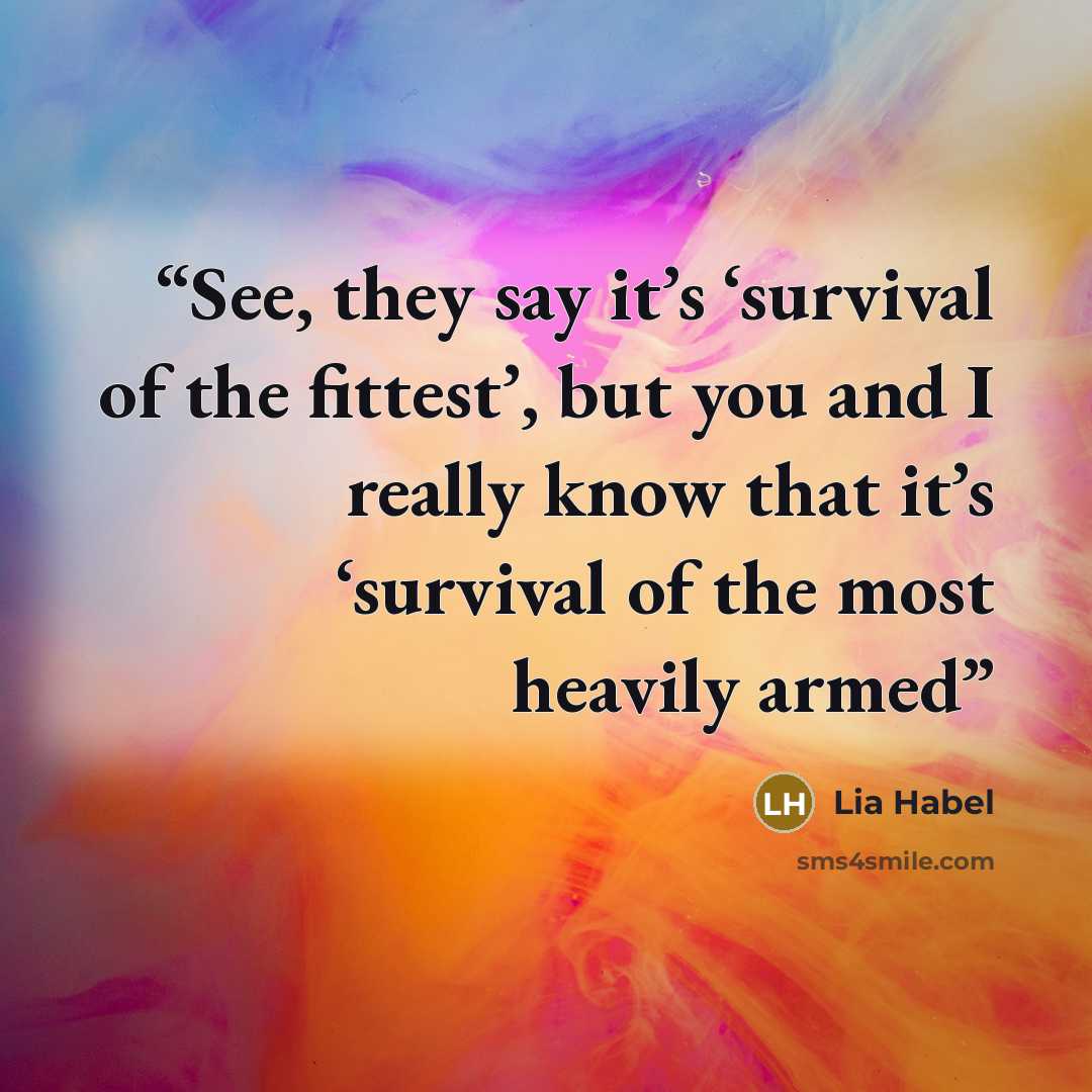 “See, they say it’s ‘survival of the fittest’, but you and I really know that it’s ‘survival of the most heavily armed” quote by Lia Habel
