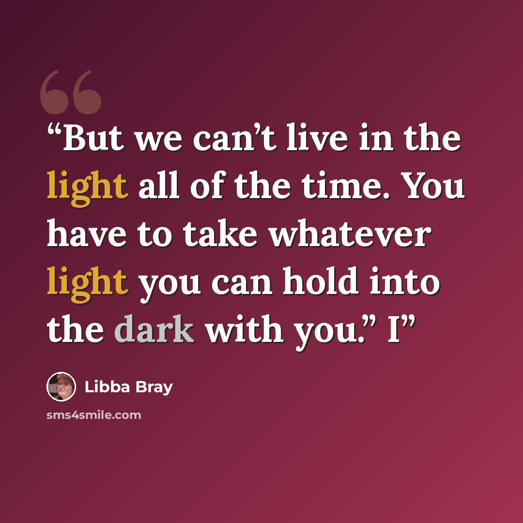 “But we can’t live in the light all of the time. You have to take whatever light you can hold into the dark with you.” I” quote by Libba Bray