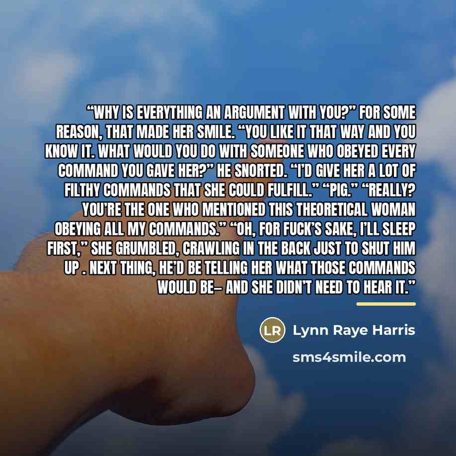 “Why is everything an argument with you?” For some reason, that made her smile. “You like it that way and you know it. What would you do with someone who obeyed every command you gave her?” He snorted. “I’d give her a lot of filthy commands that she could fulfill.” “Pig.” “Really? You’re the one…” quote by Lynn Raye Harris
