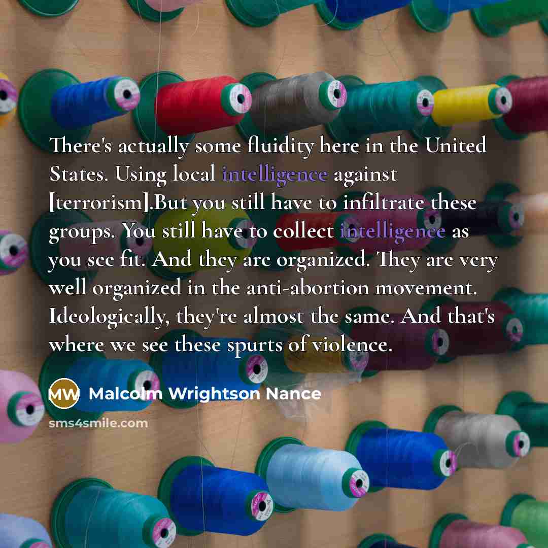 “There's actually some fluidity here in the United States. Using local intelligence against [terrorism].But you still have to infiltrate these groups. You still have to collect intelligence as you see fit. And they are organized. They are very well organized in the anti-abortion movement…” quote by Malcolm Wrightson Nance