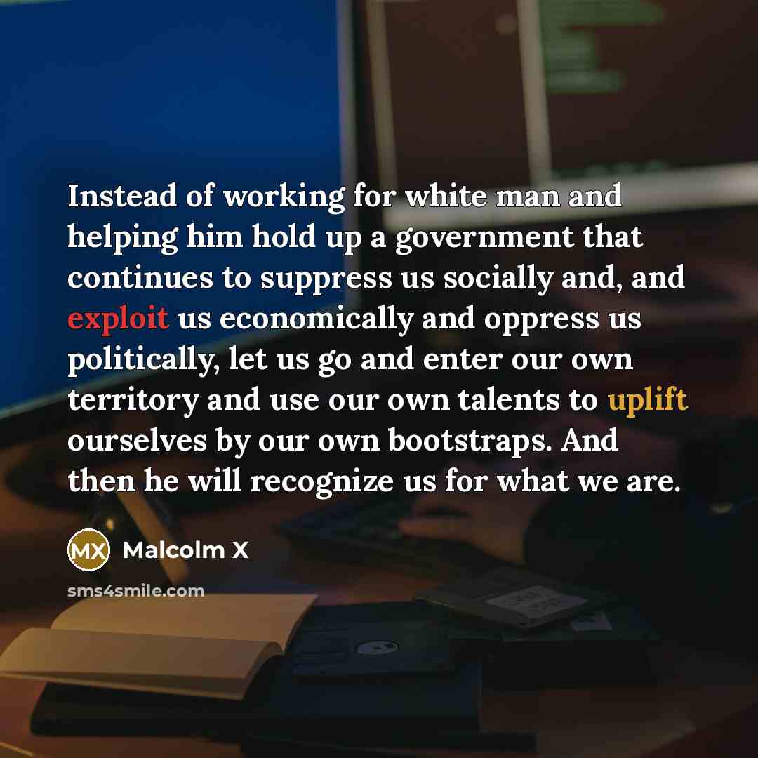 “Instead of working for white man and helping him hold up a government that continues to suppress us socially and, and exploit us economically and oppress us politically, let us go and enter our own territory and use our own talents to uplift ourselves by our own bootstraps. And then he will…” quote by Malcolm X