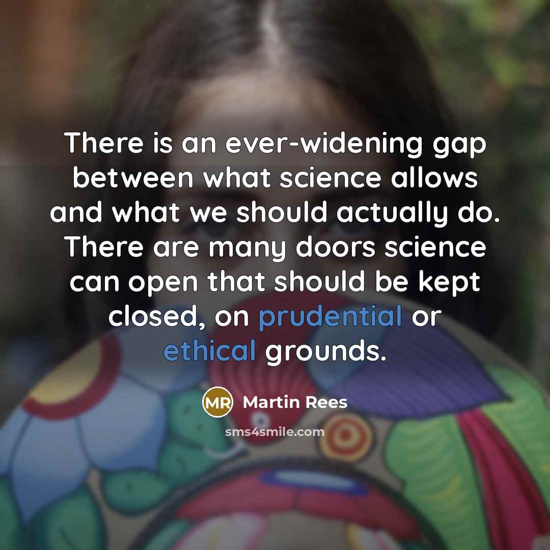 “There is an ever-widening gap between what science allows and what we should actually do. There are many doors science can open that should be kept closed, on prudential or ethical grounds.” quote by Martin Rees