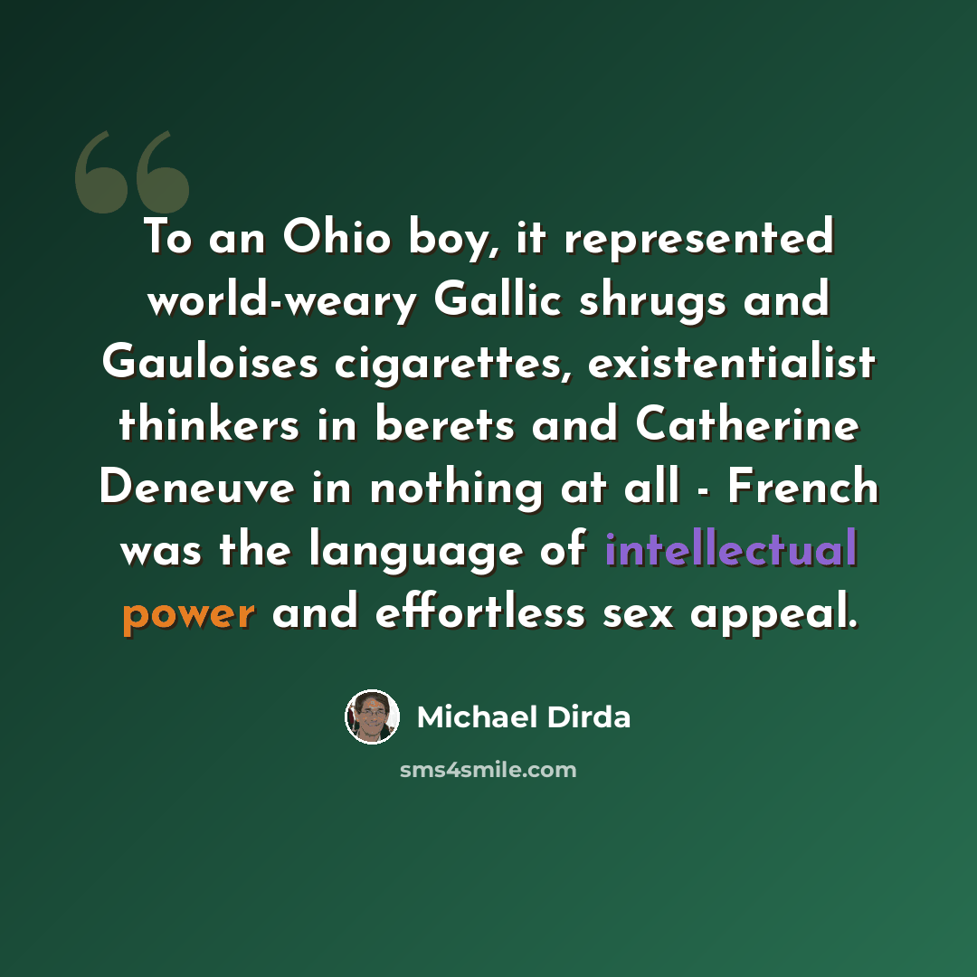 “To an Ohio boy, it represented world-weary Gallic shrugs and Gauloises cigarettes, existentialist thinkers in berets and Catherine Deneuve in nothing at all - French was the language of intellectual power and effortless sex appeal.” quote by Michael Dirda