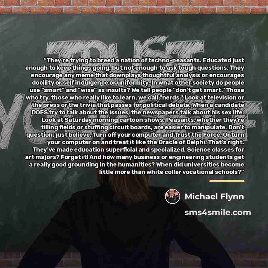 “They're trying to breed a nation of techno-peasants. Educated just enough to keep things going, but not enough to ask tough questions. They encourage any meme that downplays thoughtful analysis or encourages docility or self indulgence or uniformity. In what other society do people use "smart" and…” quote by Michael Flynn