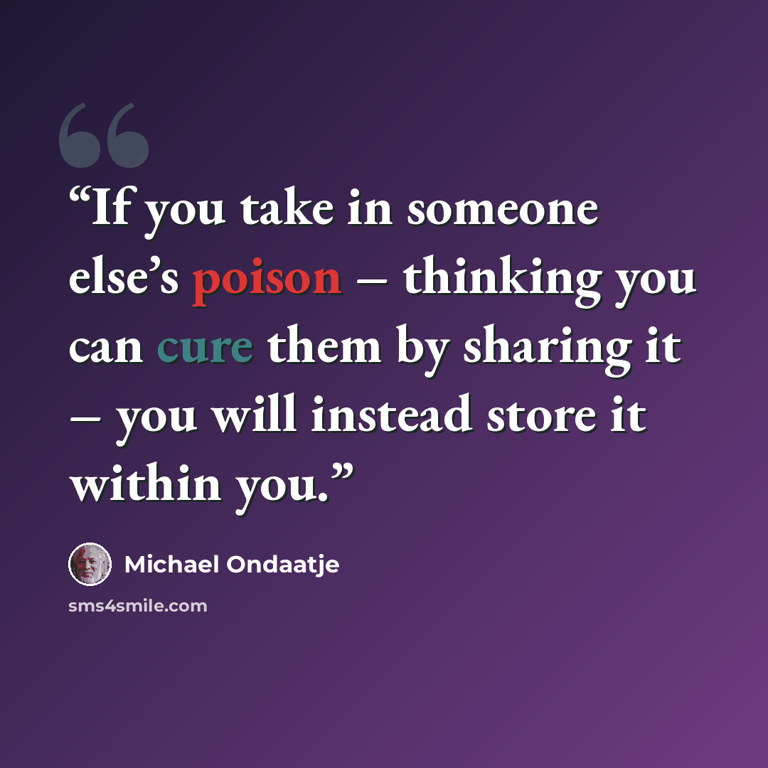 “If you take in someone else’s poison – thinking you can cure them by sharing it – you will instead store it within you.” quote by Michael Ondaatje