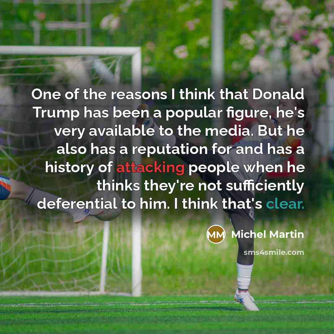 “One of the reasons I think that Donald Trump has been a popular figure, he's very available to the media. But he also has a reputation for and has a history of attacking people when he thinks they're not sufficiently deferential to him. I think that's clear.” quote by Michel Martin
