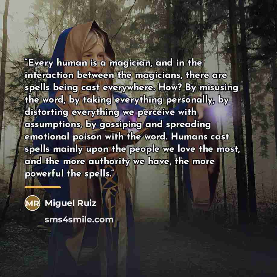 “Every human is a magician, and in the interaction between the magicians, there are spells being cast everywhere. How? By misusing the word, by taking everything personally, by distorting everything we perceive with assumptions, by gossiping and spreading emotional poison with the word. Humans cast…” quote by Miguel Ruiz