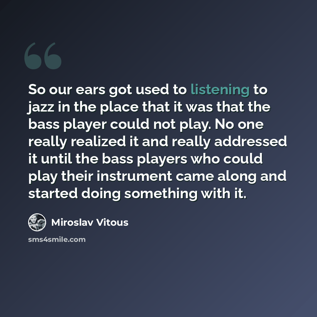 “So our ears got used to listening to jazz in the place that it was that the bass player could not play. No one really realized it and really addressed it until the bass players who could play their instrument came along and started doing something with it.” quote by Miroslav Vitous