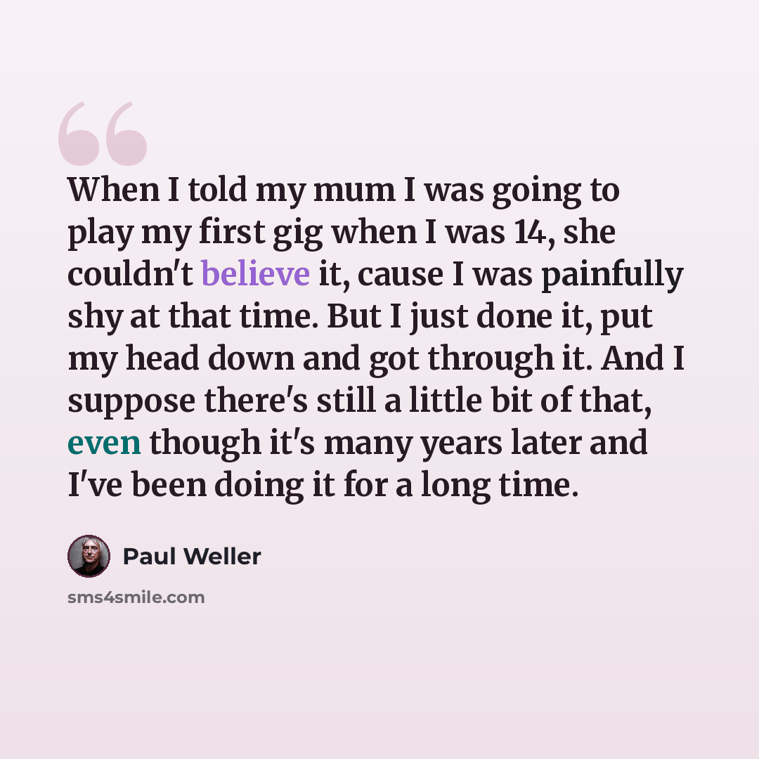 “When I told my mum I was going to play my first gig when I was 14, she couldn't believe it, cause I was painfully shy at that time. But I just done it, put my head down and got through it. And I suppose there's still a little bit of that, even though it's many years later and I've been doing it…” quote by Paul Weller