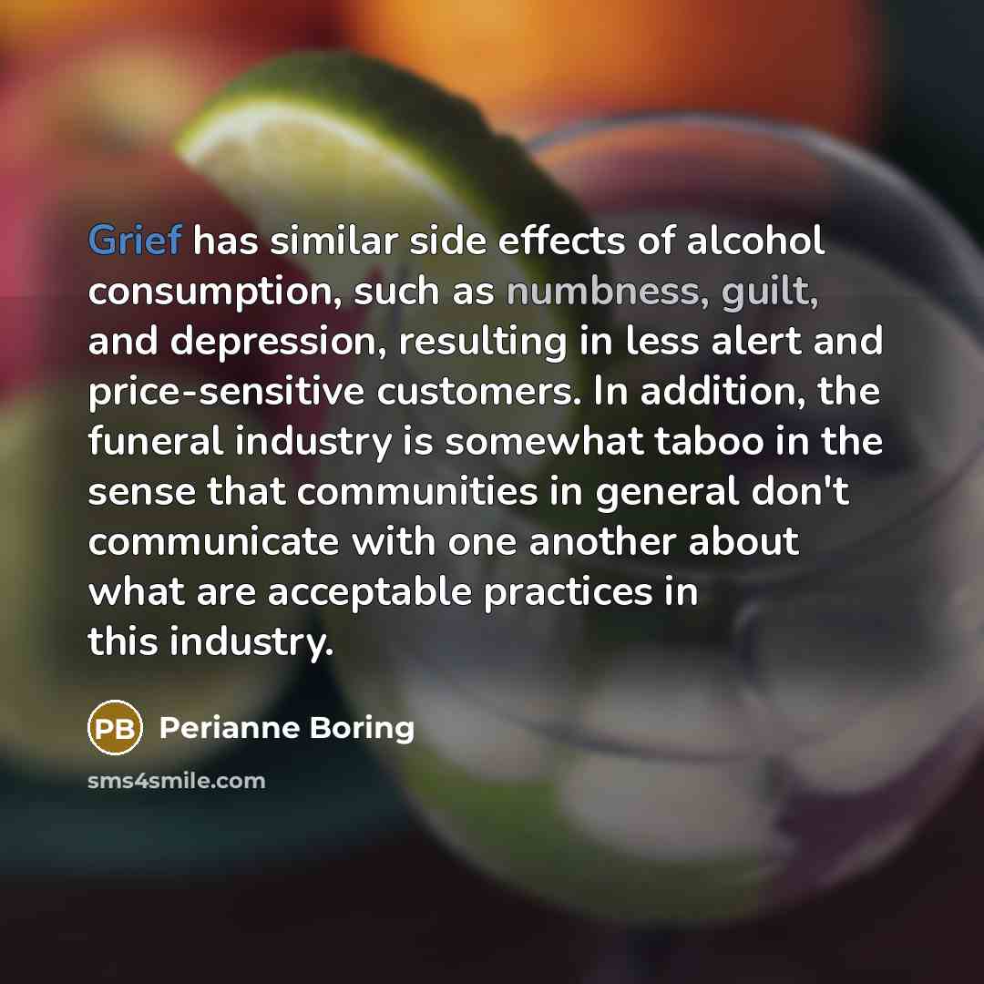 “Grief has similar side effects of alcohol consumption, such as numbness, guilt, and depression, resulting in less alert and price-sensitive customers. In addition, the funeral industry is somewhat taboo in the sense that communities in general don't communicate with one another about what are…” quote by Perianne Boring