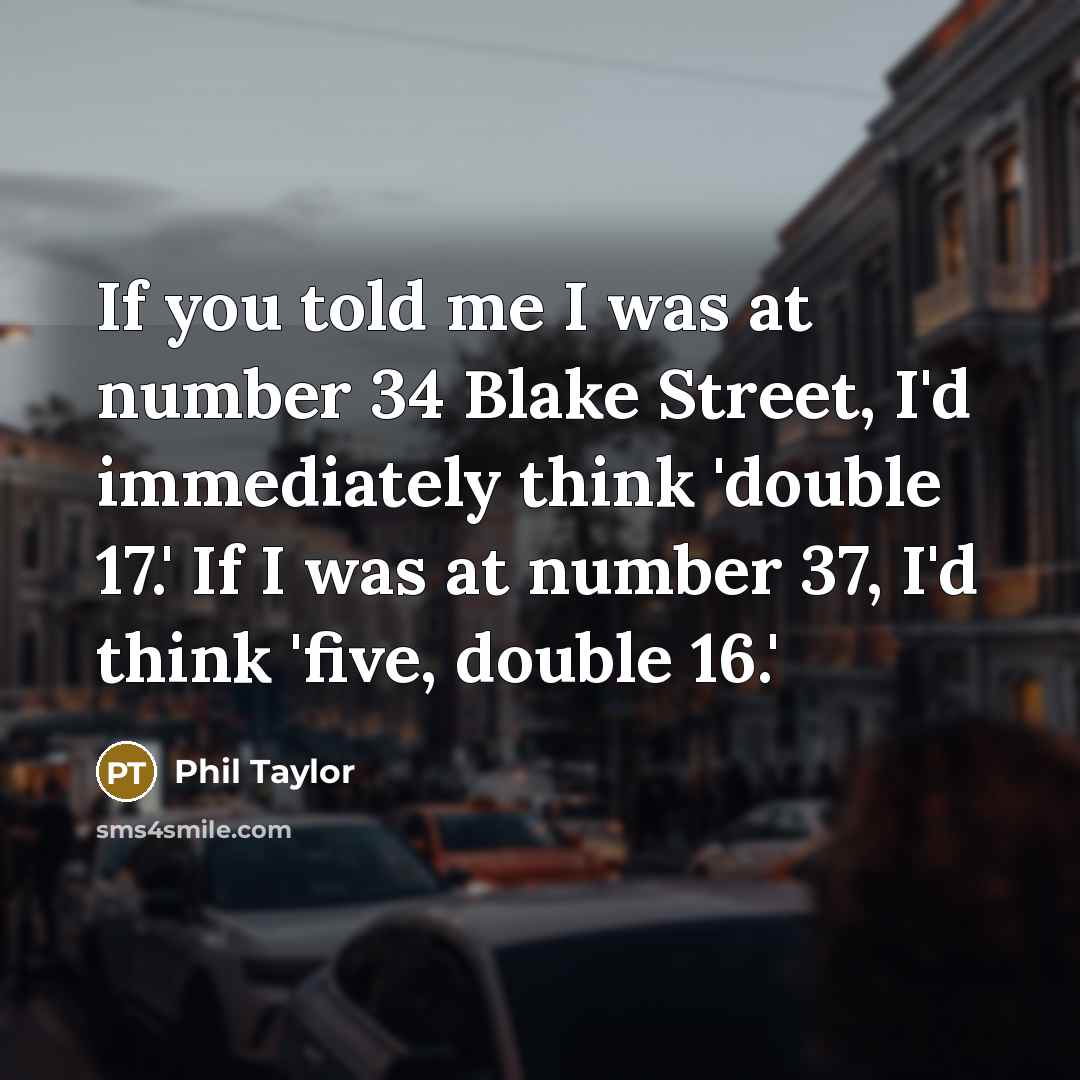 “If you told me I was at number 34 Blake Street, I'd immediately think 'double 17.' If I was at number 37, I'd think 'five, double 16.'” quote by Phil Taylor