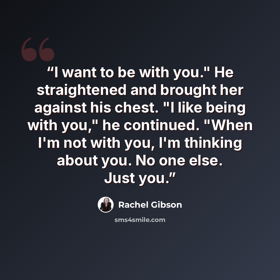 “I want to be with you." He straightened and brought her against his chest. "I like being with you," he continued. "When I'm not with you, I'm thinking about you. No one else. Just you.” quote by Rachel Gibson