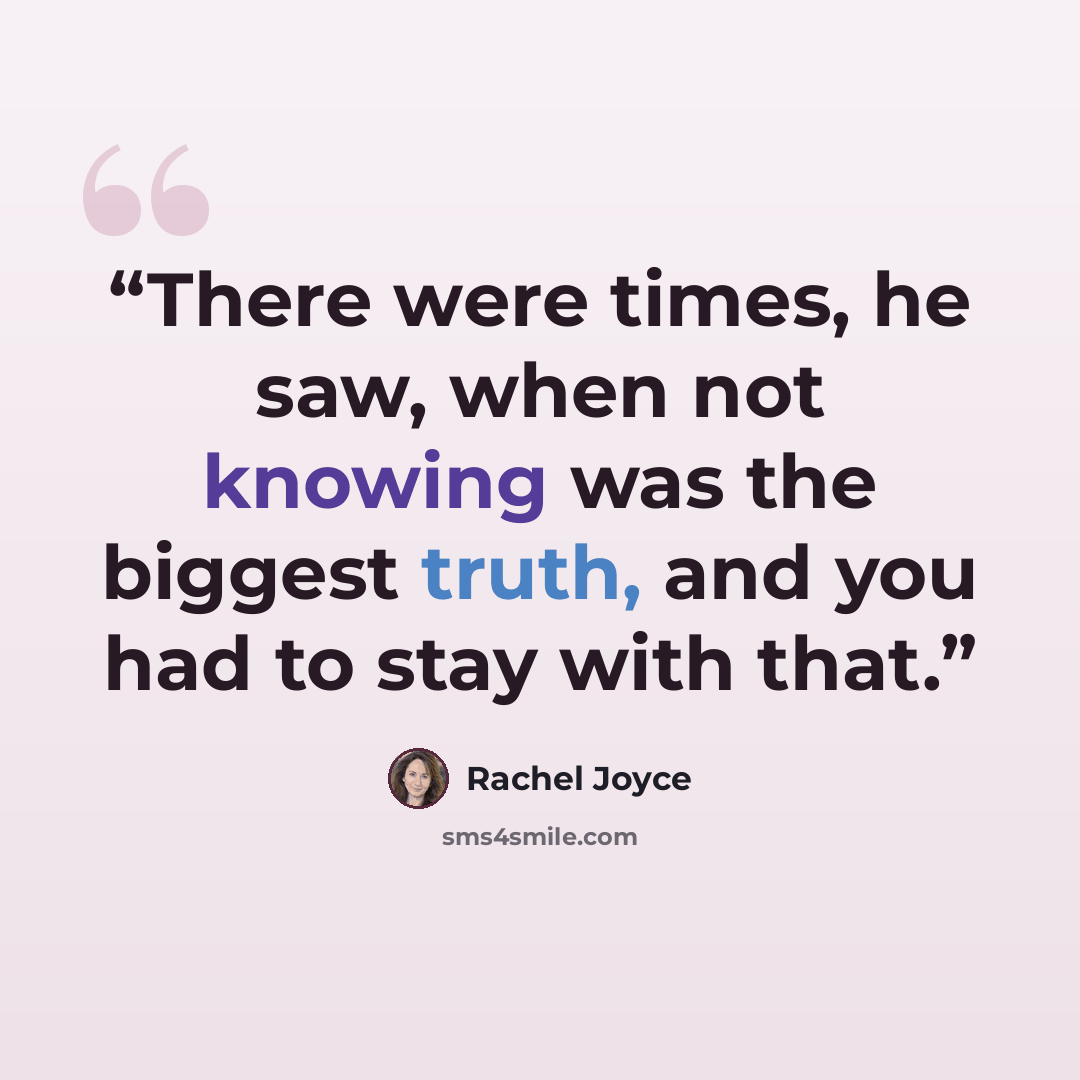 “There were times, he saw, when not knowing was the biggest truth, and you had to stay with that.” quote by Rachel Joyce