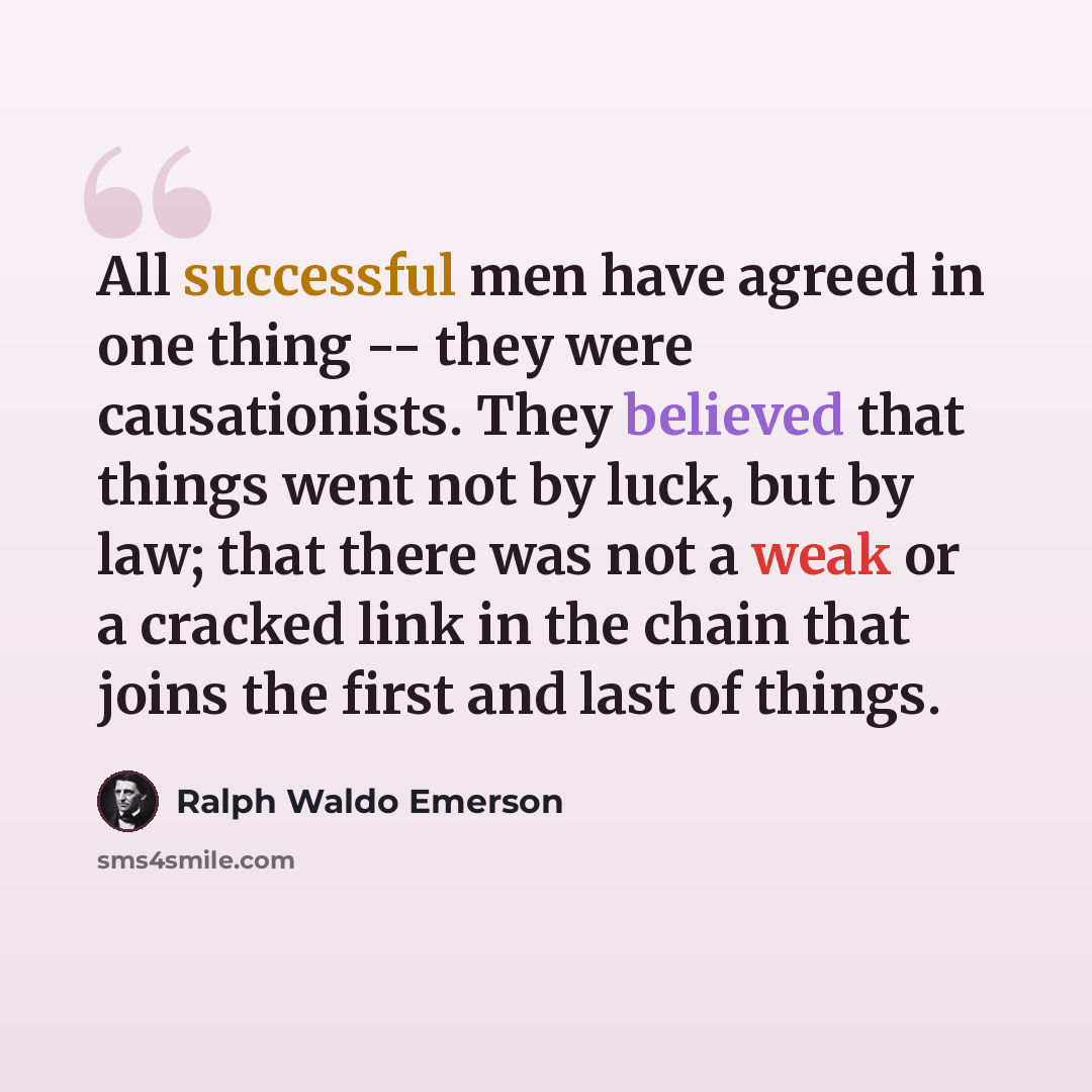 “All successful men have agreed in one thing -- they were causationists. They believed that things went not by luck, but by law; that there was not a weak or a cracked link in the chain that joins the first and last of things.” quote by Ralph Waldo Emerson