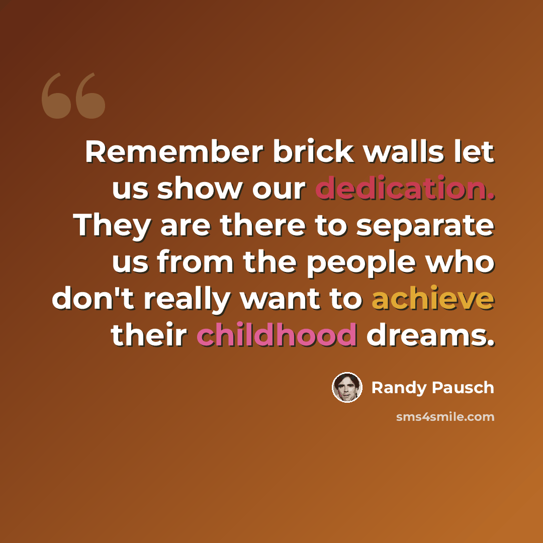 “Remember brick walls let us show our dedication. They are there to separate us from the people who don't really want to achieve their childhood dreams.” quote by Randy Pausch