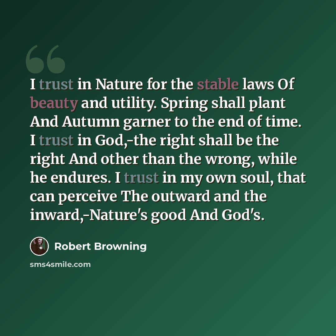 “I trust in Nature for the stable laws Of beauty and utility. Spring shall plant And Autumn garner to the end of time. I trust in God,-the right shall be the right And other than the wrong, while he endures. I trust in my own soul, that can perceive The outward and the inward,-Nature's good And…” quote by Robert Browning
